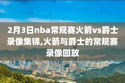 2月3日nba常规赛火箭vs爵士录像集锦,火箭与爵士的常规赛录像回放