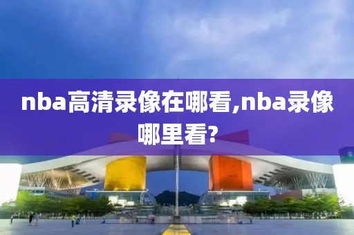 nba高清录像在哪看,nba录像哪里看?
