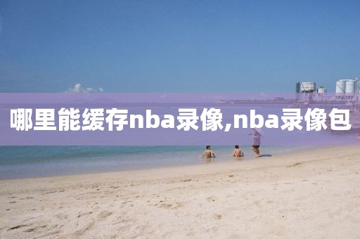 哪里能缓存nba录像,nba录像包