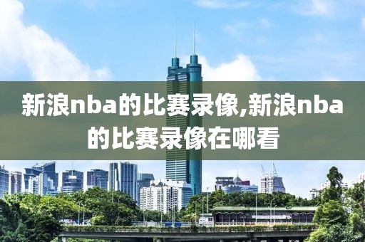 新浪nba的比赛录像,新浪nba的比赛录像在哪看