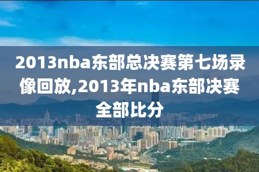 2013nba东部总决赛第七场录像回放,2013年nba东部决赛全部比分