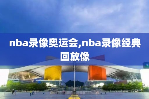 nba录像奥运会,nba录像经典回放像