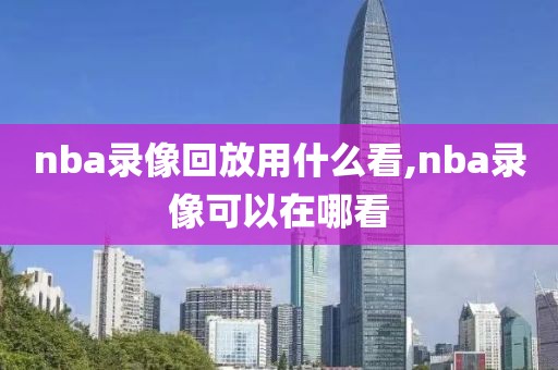 nba录像回放用什么看,nba录像可以在哪看