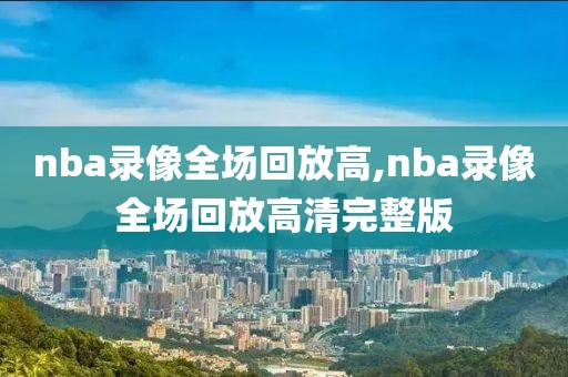 nba录像全场回放高,nba录像全场回放高清完整版