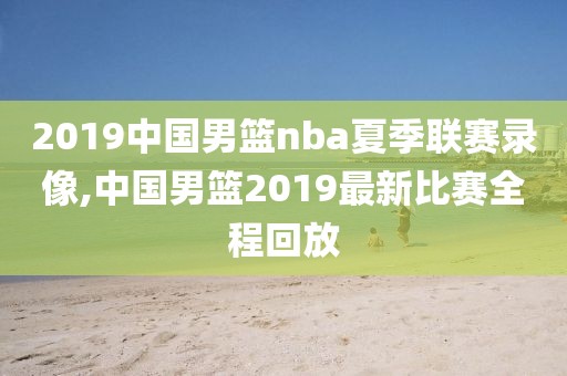 2019中国男篮nba夏季联赛录像,中国男篮2019最新比赛全程回放