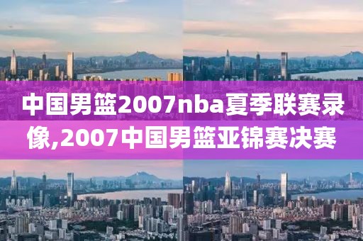 中国男篮2007nba夏季联赛录像,2007中国男篮亚锦赛决赛