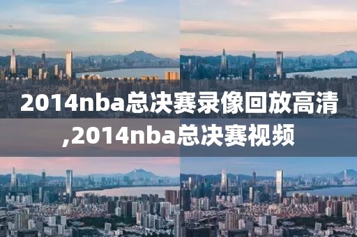 2014nba总决赛录像回放高清,2014nba总决赛视频