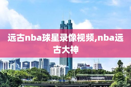 远古nba球星录像视频,nba远古大神