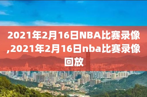 2021年2月16日NBA比赛录像,2021年2月16日nba比赛录像回放