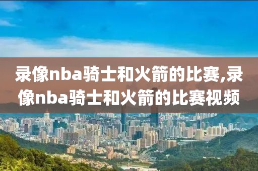 录像nba骑士和火箭的比赛,录像nba骑士和火箭的比赛视频