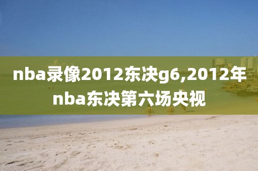 nba录像2012东决g6,2012年nba东决第六场央视