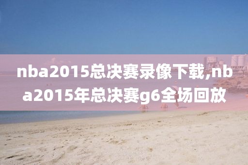 nba2015总决赛录像下载,nba2015年总决赛g6全场回放