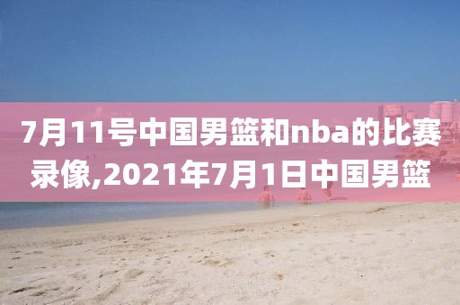 7月11号中国男篮和nba的比赛录像,2021年7月1日中国男篮