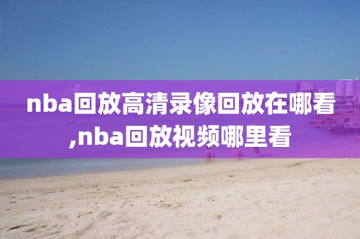 nba回放高清录像回放在哪看,nba回放视频哪里看