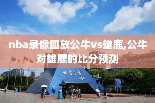 nba录像回放公牛vs雄鹿,公牛对雄鹿的比分预测