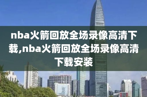 nba火箭回放全场录像高清下载,nba火箭回放全场录像高清下载安装