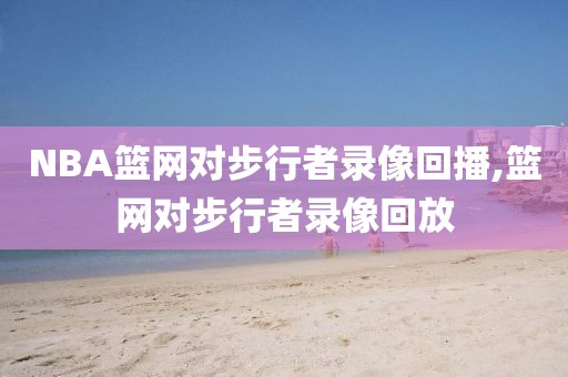 NBA篮网对步行者录像回播,篮网对步行者录像回放