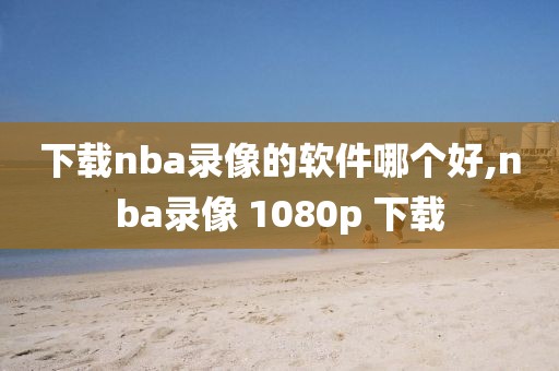 下载nba录像的软件哪个好,nba录像 1080p 下载