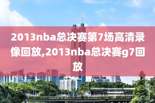 2013nba总决赛第7场高清录像回放,2013nba总决赛g7回放