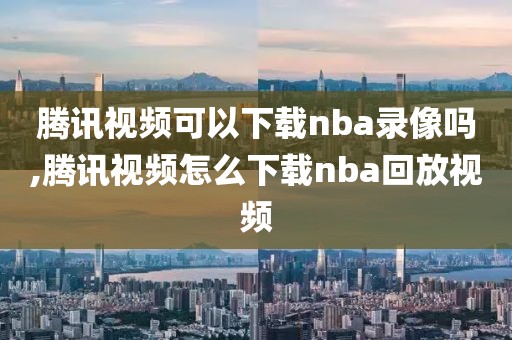 腾讯视频可以下载nba录像吗,腾讯视频怎么下载nba回放视频