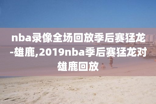 nba录像全场回放季后赛猛龙-雄鹿,2019nba季后赛猛龙对雄鹿回放