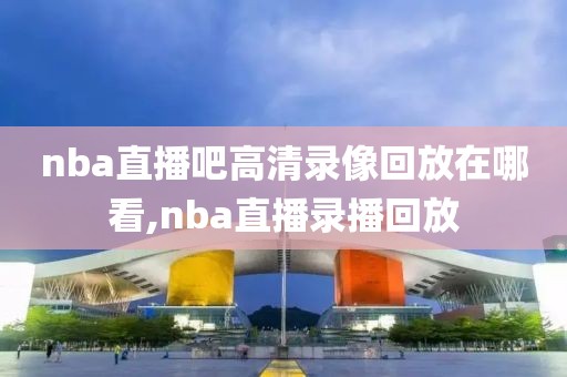 nba直播吧高清录像回放在哪看,nba直播录播回放