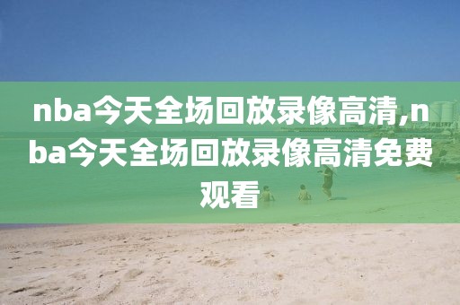 nba今天全场回放录像高清,nba今天全场回放录像高清免费观看