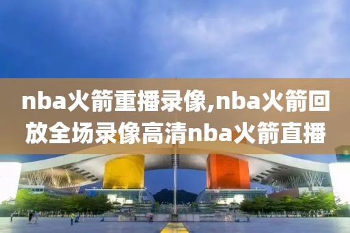 nba火箭重播录像,nba火箭回放全场录像高清nba火箭直播