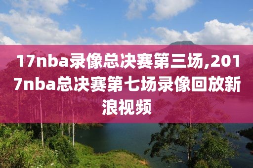 17nba录像总决赛第三场,2017nba总决赛第七场录像回放新浪视频