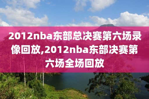 2012nba东部总决赛第六场录像回放,2012nba东部决赛第六场全场回放