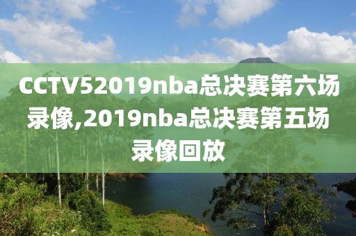 CCTV52019nba总决赛第六场录像,2019nba总决赛第五场录像回放