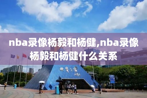nba录像杨毅和杨健,nba录像杨毅和杨健什么关系