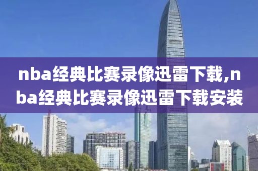 nba经典比赛录像迅雷下载,nba经典比赛录像迅雷下载安装