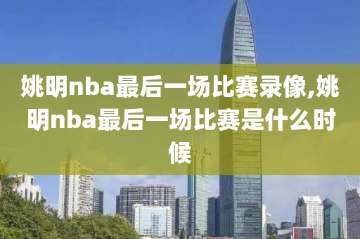 姚明nba最后一场比赛录像,姚明nba最后一场比赛是什么时候