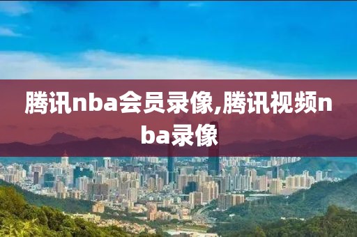 腾讯nba会员录像,腾讯视频nba录像