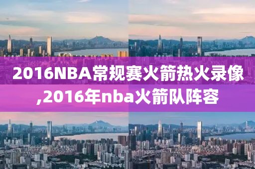 2016NBA常规赛火箭热火录像,2016年nba火箭队阵容