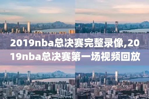 2019nba总决赛完整录像,2019nba总决赛第一场视频回放