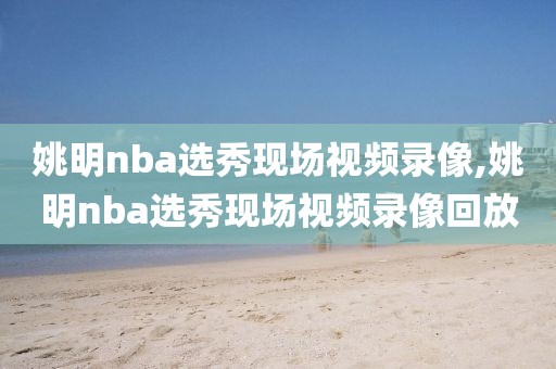 姚明nba选秀现场视频录像,姚明nba选秀现场视频录像回放