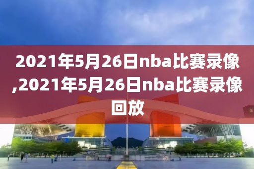 2021年5月26日nba比赛录像,2021年5月26日nba比赛录像回放