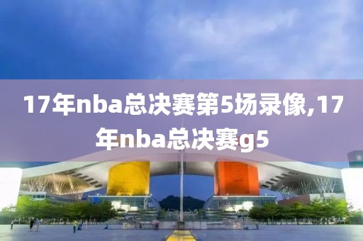 17年nba总决赛第5场录像,17年nba总决赛g5