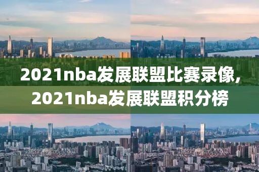 2021nba发展联盟比赛录像,2021nba发展联盟积分榜