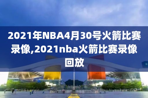 2021年NBA4月30号火箭比赛录像,2021nba火箭比赛录像回放