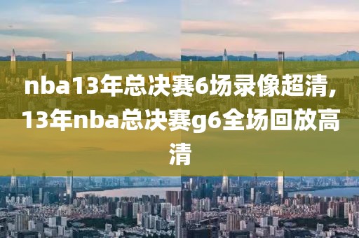 nba13年总决赛6场录像超清,13年nba总决赛g6全场回放高清