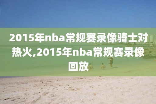 2015年nba常规赛录像骑士对热火,2015年nba常规赛录像回放