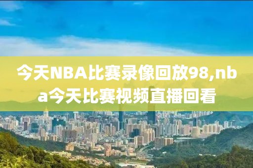 今天NBA比赛录像回放98,nba今天比赛视频直播回看