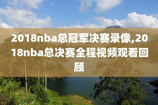 2018nba总冠军决赛录像,2018nba总决赛全程视频观看回顾