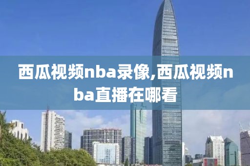 西瓜视频nba录像,西瓜视频nba直播在哪看