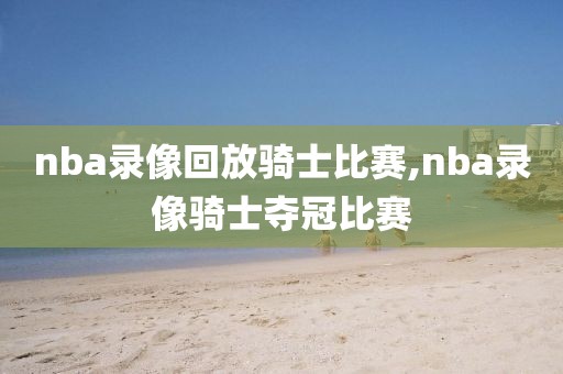 nba录像回放骑士比赛,nba录像骑士夺冠比赛