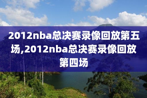 2012nba总决赛录像回放第五场,2012nba总决赛录像回放第四场