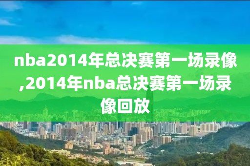 nba2014年总决赛第一场录像,2014年nba总决赛第一场录像回放